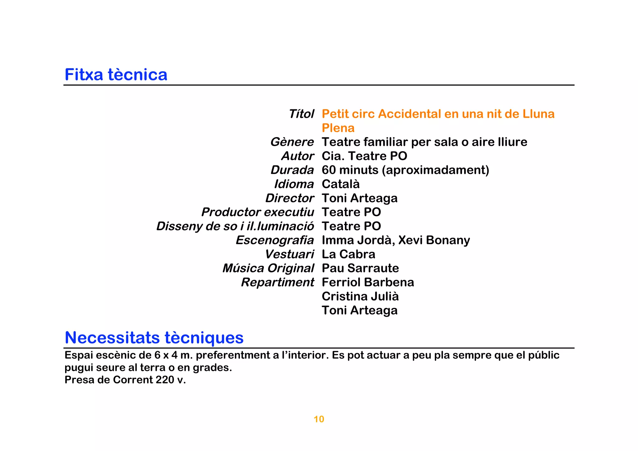 Fitxa tècnica

                                           Títol Petit circ Accidental en una nit de Lluna
                                                 Plena
                                        Gènere Teatre familiar per sala o aire lliure
                                          Autor Cia. Teatre PO
                                        Durada 60 minuts (aproximadament)
                                        Idioma Català
                                       Director Toni Arteaga
                         Productor executiu Teatre PO
                  Disseny de so i il.luminació Teatre PO
                               Escenografia Imma Jordà, Xevi Bonany
                                       Vestuari La Cabra
                             Música Original Pau Sarraute
                                Repartiment Ferriol Barbena
                                                 Cristina Julià
                                                 Toni Arteaga

Necessitats tècniques
Espai escènic de 6 x 4 m. preferentment a l’interior. Es pot actuar a peu pla sempre que el públic
pugui seure al terra o en grades.
Presa de Corrent 220 v.


                                                 10
 