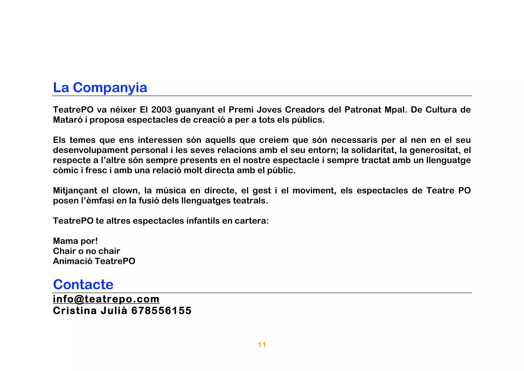 La Companyia
TeatrePO va néixer El 2003 guanyant el Premi Joves Creadors del Patronat Mpal. De Cultura de
Mataró i proposa espectacles de creació a per a tots els públics.

Els temes que ens interessen són aquells que creiem que són necessaris per al nen en el seu
desenvolupament personal i les seves relacions amb el seu entorn; la solidaritat, la generositat, el
respecte a l’altre són sempre presents en el nostre espectacle i sempre tractat amb un llenguatge
còmic i fresc i amb una relació molt directa amb el públic.

Mitjançant el clown, la música en directe, el gest i el moviment, els espectacles de Teatre PO
posen l’èmfasi en la fusió dels llenguatges teatrals.

TeatrePO te altres espectacles infantils en cartera:

Mama por!
Chair o no chair
Animació TeatrePO

Contacte
info@teatrepo.com
Cristina Julià 678556155


                                                 11
 