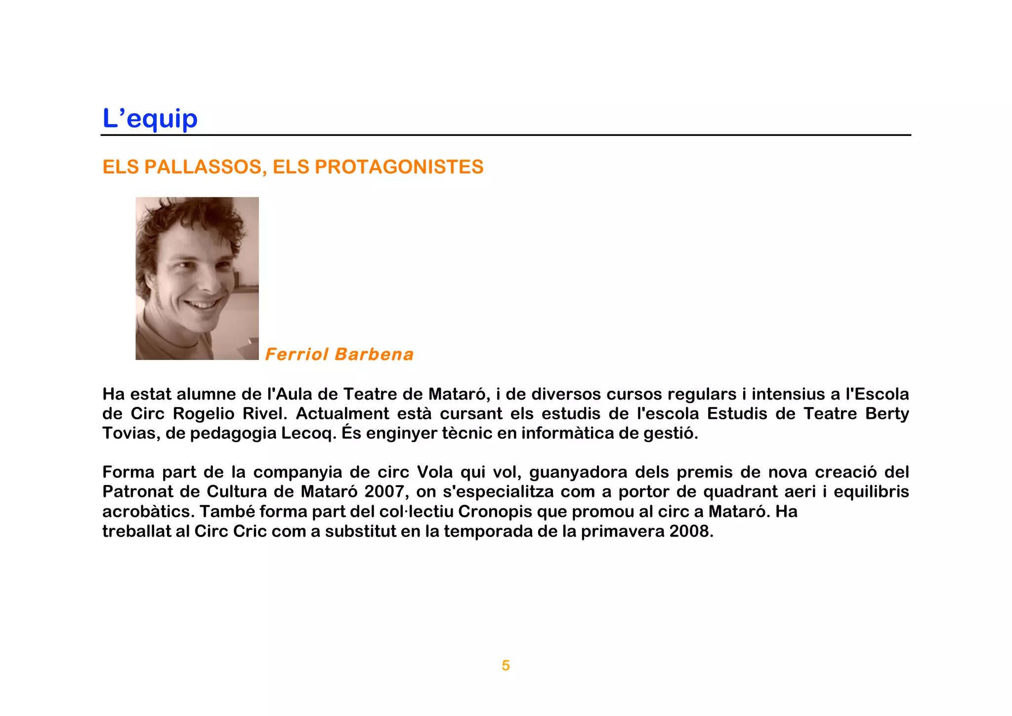 L’equip
ELS PALLASSOS, ELS PROTAGONISTES




                   Ferriol Barbena

Ha estat alumne de l'Aula de Teatre de Mataró, i de diversos cursos regulars i intensius a l'Escola
de Circ Rogelio Rivel. Actualment està cursant els estudis de l'escola Estudis de Teatre Berty
Tovias, de pedagogia Lecoq. És enginyer tècnic en informàtica de gestió.

Forma part de la companyia de circ Vola qui vol, guanyadora dels premis de nova creació del
Patronat de Cultura de Mataró 2007, on s'especialitza com a portor de quadrant aeri i equilibris
acrobàtics. També forma part del col·lectiu Cronopis que promou al circ a Mataró. Ha
treballat al Circ Cric com a substitut en la temporada de la primavera 2008.




                                                5
 