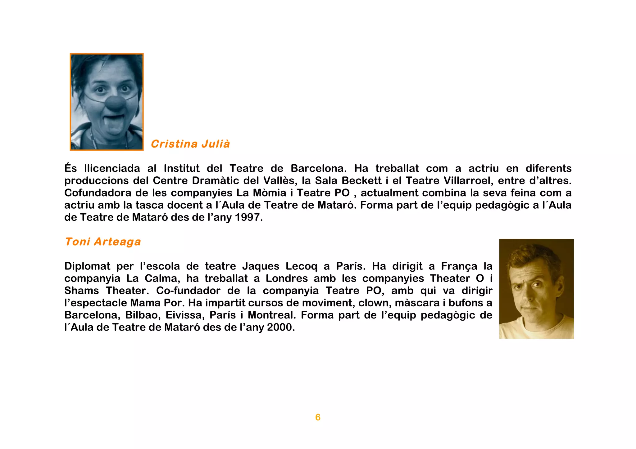 Cristina Julià

És llicenciada al Institut del Teatre de Barcelona. Ha treballat com a actriu en diferents
produccions del Centre Dramàtic del Vallès, la Sala Beckett i el Teatre Villarroel, entre d’altres.
Cofundadora de les companyies La Mòmia i Teatre PO , actualment combina la seva feina com a
actriu amb la tasca docent a l´Aula de Teatre de Mataró. Forma part de l’equip pedagògic a l´Aula
de Teatre de Mataró des de l’any 1997.

Toni Arteaga

Diplomat per l’escola de teatre Jaques Lecoq a París. Ha dirigit a França la
companyia La Calma, ha treballat a Londres amb les companyies Theater O i
Shams Theater. Co-fundador de la companyia Teatre PO, amb qui va dirigir
l’espectacle Mama Por. Ha impartit cursos de moviment, clown, màscara i bufons a
Barcelona, Bilbao, Eivissa, París i Montreal. Forma part de l’equip pedagògic de
l´Aula de Teatre de Mataró des de l’any 2000.




                                                6
 