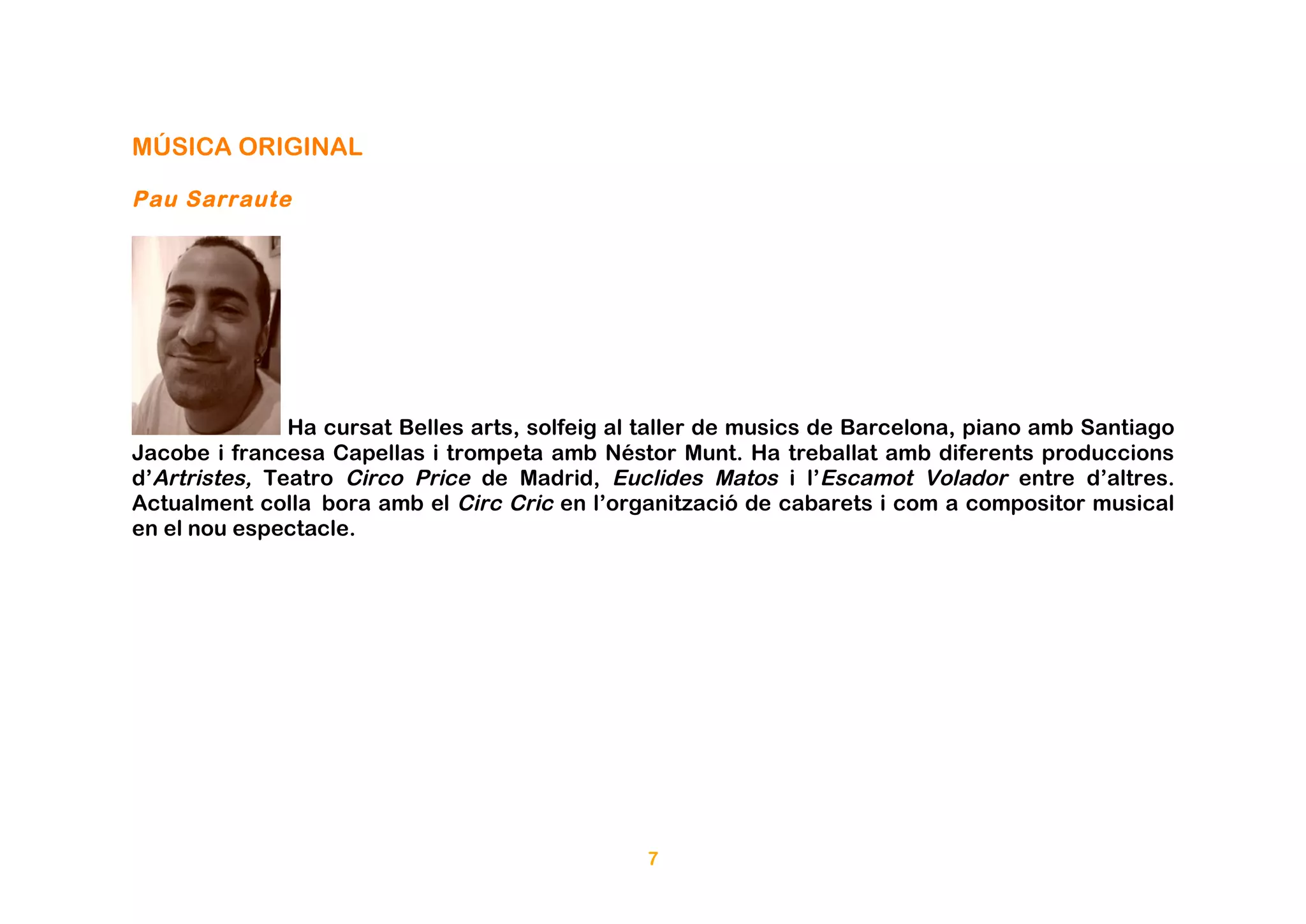 MÚSICA ORIGINAL

Pau Sarraute




               Ha cursat Belles arts, solfeig al taller de musics de Barcelona, piano amb Santiago
Jacobe i francesa Capellas i trompeta amb Néstor Munt. Ha treballat amb diferents produccions
d’Artristes, Teatro Circo Price de Madrid, Euclides Matos i l’Escamot Volador entre d’altres.
Actualment colla bora amb el Circ Cric en l’organització de cabarets i com a compositor musical
en el nou espectacle.




                                                7
 