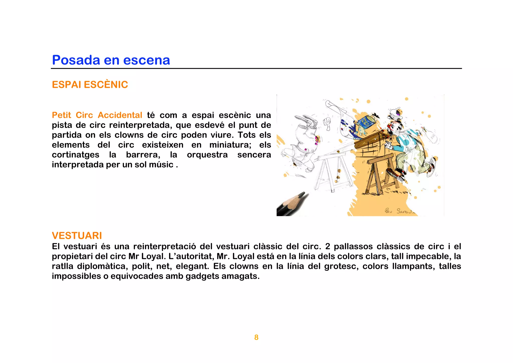 Posada en escena
ESPAI ESCÈNIC


Petit Circ Accidental té com a espai escènic una
pista de circ reinterpretada, que esdevé el punt de
partida on els clowns de circ poden viure. Tots els
elements del circ existeixen en miniatura; els
cortinatges la barrera, la orquestra sencera
interpretada per un sol músic .




VESTUARI
El vestuari és una reinterpretació del vestuari clàssic del circ. 2 pallassos clàssics de circ i el
propietari del circ Mr Loyal. L’autoritat, Mr. Loyal está en la línia dels colors clars, tall impecable, la
ratlla diplomàtica, polit, net, elegant. Els clowns en la línia del grotesc, colors llampants, talles
impossibles o equivocades amb gadgets amagats.




                                                    8
 