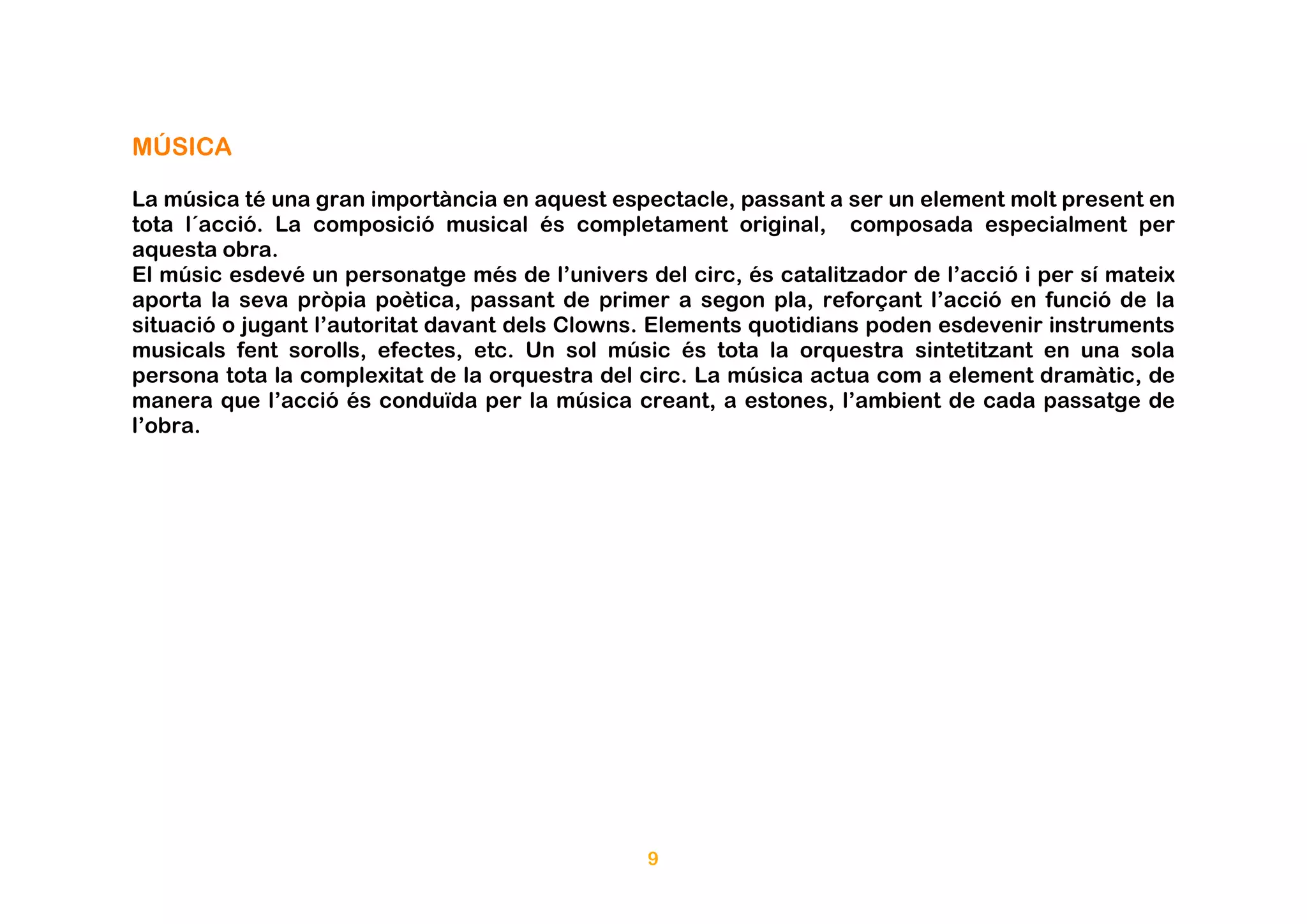 MÚSICA

La música té una gran importància en aquest espectacle, passant a ser un element molt present en
tota l´acció. La composició musical és completament original, composada especialment per
aquesta obra.
El músic esdevé un personatge més de l’univers del circ, és catalitzador de l’acció i per sí mateix
aporta la seva pròpia poètica, passant de primer a segon pla, reforçant l’acció en funció de la
situació o jugant l’autoritat davant dels Clowns. Elements quotidians poden esdevenir instruments
musicals fent sorolls, efectes, etc. Un sol músic és tota la orquestra sintetitzant en una sola
persona tota la complexitat de la orquestra del circ. La música actua com a element dramàtic, de
manera que l’acció és conduïda per la música creant, a estones, l’ambient de cada passatge de
l’obra.




                                                9
 