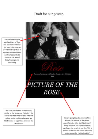 Draft for our poster.<br />10706768255<br />For our draft we just used a picture of Rose and Jack from “Titanic.” We used it because we would like the picture of our two protagonists on our final poster to be similar in the way of body language and positioning.<br />We have put the title in the middle; similar to the “Pride and Prejudice” We would like the banner to be a different colour on the real thing because we like the idea of separation between the two pictures.<br />We are going to put a picture of the Rose at the bottom of the poster. Apart from the title, it will be the only thing in colour; this represents how significant the rose is in our film. This is similar to the way the colour was used on the poster for “Schindlers List.”<br />