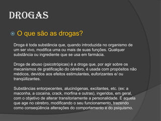 drogasO que são as drogas?Droga é toda substância que, quando introduzida no organismo de um ser vivo, modifica uma ou mais de suas funções. Qualquer substância ou ingrediente que se usa em farmácia.Droga de abuso (psicotrópicas) é a droga que, por agir sobre os mecanismos de gratificação do cérebro, é usada com propósitos não médicos, devidos aos efeitos estimulantes, euforizantes e/ ou tranqüilizantes.Substâncias entorpecentes, alucinógenas, excitantes, etc. (ex: a maconha, a cocaína, crack, morfina e outras), ingeridos, em geral, com o objetivo de alterar transitoriamente a personalidade. É aquela que age no cérebro, modificando o seu funcionamento, trazendo como conseqüência alterações do comportamento e do psiquismo.