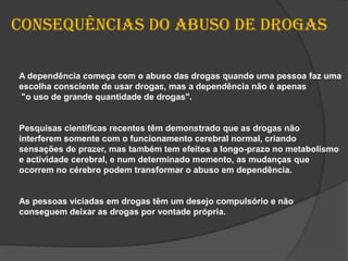 Consequências do abuso de drogasA dependência começa com o abuso das drogas quando uma pessoa faz uma escolha consciente de usar drogas, mas a dependência não é apenas "o uso de grande quantidade de drogas". Pesquisas científicas recentes têm demonstrado que as drogas não interferem somente com o funcionamento cerebral normal, criando sensações de prazer, mas também tem efeitos a longo-prazo no metabolismo e actividade cerebral, e num determinado momento, as mudanças que ocorrem no cérebro podem transformar o abuso em dependência. As pessoas viciadas em drogas têm um desejo compulsório e não conseguem deixar as drogas por vontade própria.