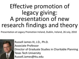 Effective promotion of legacy giving: A presentation of new research findings and theory Presentation at Legacy Promotion Ireland, Dublin, Ireland, 26 July, 2010 Russell James III, J.D., Ph.D. Associate Professor Director of Graduate Studies in Charitable Planning Texas Tech University Russell.James@ttu.edu 