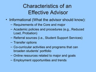 Characteristics of an  Effective Advisor Informational (What the advisor should know): Requirements of the Core and major Academic policies and procedures (e.g., Reduced Load, Probation) Referral sources (i.e., Student Support Services) Transfer options Co-curricular activities and programs that can broaden students’ portfolio Online resources related to major and goals Employment opportunities and trends 