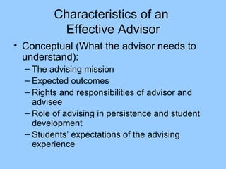 Characteristics of an  Effective Advisor Conceptual (What the advisor needs to understand): The advising mission Expected outcomes Rights and responsibilities of advisor and advisee Role of advising in persistence and student development Students’ expectations of the advising experience 