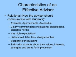 Characteristics of an  Effective Advisor Relational (How the advisor should communicate with students): Available, Approachable, Accessible Clearly communicates institutional expectations, discipline norms Has high expectations Listens well, talks less, always clarifies Supportive/encouraging Talks with students about their values, interests, strengths and areas for improvement 