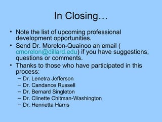 In Closing… Note the list of upcoming professional development opportunities. Send Dr. Morelon-Quainoo an email ( [email_address] ) if you have suggestions, questions or comments. Thanks to those who have participated in this process: Dr. Lenetra Jefferson Dr. Candance Russell Dr. Bernard Singleton Dr. Clinette Chitman-Washington Dr. Henrietta Harris 