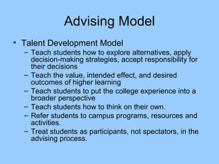 Advising Model Talent Development Model Teach students how to explore alternatives, apply decision-making strategies, accept responsibility for their decisions Teach the value, intended effect, and desired outcomes of higher learning Teach students to put the college experience into a broader perspective Teach students how to think on their own. Refer students to campus programs, resources and activities. Treat students as participants, not spectators, in the advising process. 