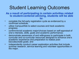 Student Learning Outcomes As a result of participating in certain activities related to student-centered advising, students will be able to: complete the full early registration cycle as evidenced by a confirmed schedule; utilize CampusWeb to select courses and track academic progress; confirm/revisit academic major/choices based on self-appraisal of one’s interests, skills, goals and academic performance; demonstrate awareness of and willingness to participate in both curricular and co-curricular resources designed to enhance one’s academic experience and preparation to realize post-baccalaureate goals; and independently conduct career exploration activities that include summer research, service learning and volunteer opportunities in the major. 