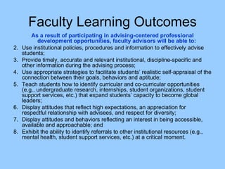 Faculty Learning Outcomes As a result of participating in advising-centered professional development opportunities, faculty advisors will be able to: Use institutional policies, procedures and information to effectively advise students; Provide timely, accurate and relevant institutional, discipline-specific and other information during the advising process; Use appropriate strategies to facilitate students’ realistic self-appraisal of the connection between their goals, behaviors and aptitude; Teach students how to identify curricular and co-curricular opportunities (e.g., undergraduate research, internships, student organizations, student support services, etc.) that expand students’ capacity to become global leaders; Display attitudes that reflect high expectations, an appreciation for respectful relationship with advisees, and respect for diversity;  Display attitudes and behaviors reflecting an interest in being accessible, available and approachable; and  Exhibit the ability to identify referrals to other institutional resources (e.g., mental health, student support services, etc.) at a critical moment. 