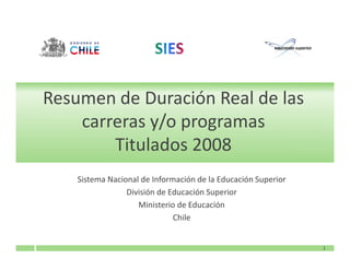 Resumen de Duración Real de las
    carreras y/o programas
        Titulados 2008
    Sistema Nacional de Información de la Educación Superior
                 División de Educación Superior
                    Ministerio de Educación
                              Chile


                                                               1
 