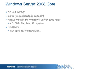 Windows Server 2008 Core
∙ No GUI version
∙ Safer („reduced attack surface“)
∙ Allows Most of the Windows Server 2008 roles
 ◉ AD, DNS, File, Print, IIS, Hyper-V
∙ Disallows
 ◉ GUI apps, IE, Windows Mail…
 