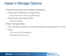 Hyper-V Storage Options
∙ Performance wise from fastest to slowest…
 ◉ Fixed Disk VHDs/Pass Through Disks
   ○ About the same in terms of performance
 ◉ Dynamically Expanding VHDs
   ○ Grow as needed
∙ Pass Through Disks
 ◉ Pro: VM writes directly to a disk/LUN without encapsulation in a VHD
 ◉ Cons:
   ○ You can‟t use VM snapshots
   ○ Dedicating a disk to a vm
 