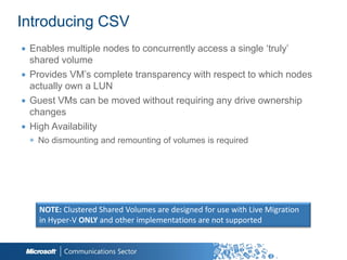 Introducing CSV
∙ Enables multiple nodes to concurrently access a single „truly‟
  shared volume
∙ Provides VM‟s complete transparency with respect to which nodes
  actually own a LUN
∙ Guest VMs can be moved without requiring any drive ownership
  changes
∙ High Availability
 ◉ No dismounting and remounting of volumes is required




    NOTE: Clustered Shared Volumes are designed for use with Live Migration
    in Hyper-V ONLY and other implementations are not supported
 