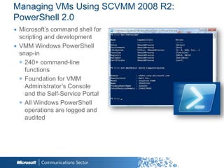 Managing VMs Using SCVMM 2008 R2:
PowerShell 2.0
∙ Microsoft‟s command shell for
  scripting and development
∙ VMM Windows PowerShell
  snap-in
  ◉ 240+ command-line
    functions
  ◉ Foundation for VMM
    Administrator‟s Console
    and the Self-Service Portal
  ◉ All Windows PowerShell
    operations are logged and
    audited
 
