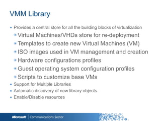 VMM Library
∙ Provides a central store for all the building blocks of virtualization
  ◉ Virtual Machines/VHDs store for re-deployment
  ◉ Templates to create new Virtual Machines (VM)
  ◉ ISO images used in VM management and creation
  ◉ Hardware configurations profiles
  ◉ Guest operating system configuration profiles
  ◉ Scripts to customize base VMs
∙ Support for Multiple Libraries
∙ Automatic discovery of new library objects
∙ Enable/Disable resources


                                                          33
 