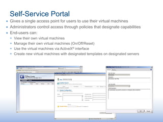 Self-Service Portal
∙ Gives a single access point for users to use their virtual machines
∙ Administrators control access through policies that designate capabilities
∙ End-users can:
  ◉   View their own virtual machines
  ◉   Manage their own virtual machines (On/Off/Reset)
  ◉   Use the virtual machines via ActiveX® interface
  ◉   Create new virtual machines with designated templates on designated servers
 