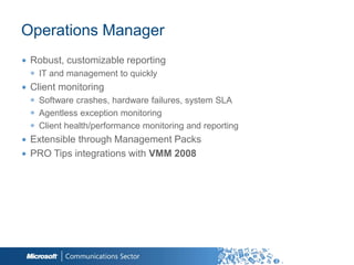 Operations Manager
∙ Robust, customizable reporting
  ◉ IT and management to quickly
∙ Client monitoring
  ◉ Software crashes, hardware failures, system SLA
  ◉ Agentless exception monitoring
  ◉ Client health/performance monitoring and reporting
∙ Extensible through Management Packs
∙ PRO Tips integrations with VMM 2008




                                                         39
 