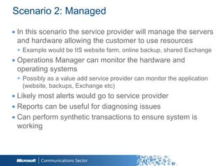 Scenario 2: Managed

∙ In this scenario the service provider will manage the servers
  and hardware allowing the customer to use resources
 ◉ Example would be IIS website farm, online backup, shared Exchange
∙ Operations Manager can monitor the hardware and
  operating systems
 ◉ Possibly as a value add service provider can monitor the application
   (website, backups, Exchange etc)
∙ Likely most alerts would go to service provider
∙ Reports can be useful for diagnosing issues
∙ Can perform synthetic transactions to ensure system is
  working
 