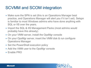 SCVMM and SCOM integration
∙ Make sure the SPN is set (this is an Operations Manager best
  practice, and Operations Manager will alert you if it isn‟t set). Setspn
  is familiar to most Windows admins who have done anything with
  SQL or IIS over the years.
∙ Import the SQL & IIS Management Packs (most admins would
  probably have this already)
∙ On your VMM server, install the OpsMgr console
∙ On your OpsMgr server, insert the VMM disk & run configure
  Operations Manager
∙ Set the PowerShell execution policy
∙ Add the VMM user to the OpsMgr console
∙ Enable PRO
 