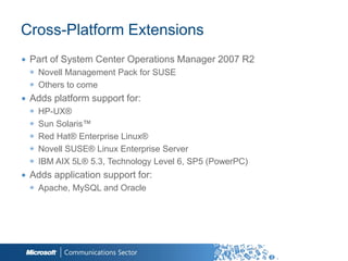 Cross-Platform Extensions
∙ Part of System Center Operations Manager 2007 R2
  ◉ Novell Management Pack for SUSE
  ◉ Others to come
∙ Adds platform support for:
  ◉   HP-UX®
  ◉   Sun Solaris™
  ◉   Red Hat® Enterprise Linux®
  ◉   Novell SUSE® Linux Enterprise Server
  ◉   IBM AIX 5L® 5.3, Technology Level 6, SP5 (PowerPC)
∙ Adds application support for:
  ◉ Apache, MySQL and Oracle




                                                           46
 