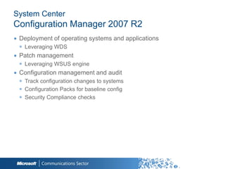 System Center
Configuration Manager 2007 R2
∙ Deployment of operating systems and applications
 ◉ Leveraging WDS
∙ Patch management
 ◉ Leveraging WSUS engine
∙ Configuration management and audit
 ◉ Track configuration changes to systems
 ◉ Configuration Packs for baseline config
 ◉ Security Compliance checks
 
