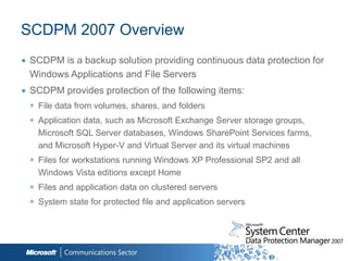SCDPM 2007 Overview
∙ SCDPM is a backup solution providing continuous data protection for
  Windows Applications and File Servers
∙ SCDPM provides protection of the following items:
  ◉ File data from volumes, shares, and folders
  ◉ Application data, such as Microsoft Exchange Server storage groups,
    Microsoft SQL Server databases, Windows SharePoint Services farms,
    and Microsoft Hyper-V and Virtual Server and its virtual machines
  ◉ Files for workstations running Windows XP Professional SP2 and all
    Windows Vista editions except Home
  ◉ Files and application data on clustered servers
  ◉ System state for protected file and application servers
 