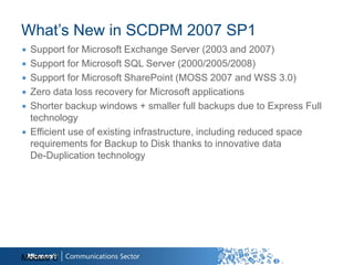 What‟s New in SCDPM 2007 SP1
∙ Support for Microsoft Exchange Server (2003 and 2007)
∙ Support for Microsoft SQL Server (2000/2005/2008)
∙ Support for Microsoft SharePoint (MOSS 2007 and WSS 3.0)
∙ Zero data loss recovery for Microsoft applications
∙ Shorter backup windows + smaller full backups due to Express Full
  technology
∙ Efficient use of existing infrastructure, including reduced space
  requirements for Backup to Disk thanks to innovative data
  De-Duplication technology




Module 6
 