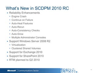 What‟s New in SCDPM 2010 RC
∙ Reliability Enhancements
 ◉   Engine Crash
 ◉   Continue on Failure
 ◉   Auto-Heal Features
 ◉   Auto-Rerun
 ◉   Auto-Consistency Checks
 ◉   Auto-Grow
 ◉   Multiple Administrator Consoles
∙ Support Windows Server 2008 R2
 ◉ Virtualization
 ◉ Clustered Shared Volumes
∙ Support for Exchange 2010
∙ Support for SharePoint 2010
∙ RTM planned to Q2 2010


                                       54
 