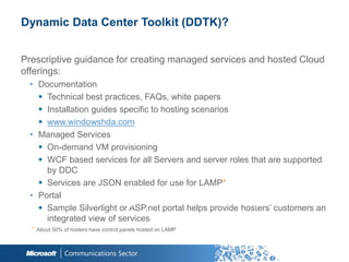 Dynamic Data Center Toolkit (DDTK)?


Prescriptive guidance for creating managed services and hosted Cloud
offerings:
 • Documentation
    Technical best practices, FAQs, white papers
    Installation guides specific to hosting scenarios
    www.windowshda.com
 • Managed Services
    On-demand VM provisioning
    WCF based services for all Servers and server roles that are supported
     by DDC
    Services are JSON enabled for use for LAMP*
 • Portal
    Sample Silverlight or ASP.net portal helps provide hosters‟ customers an
     integrated view of services
  * About 50% of hosters have control panels hosted on LAMP
 
