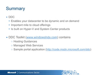 Summary
∙ DDC
  ◉ Enables your datacenter to be dynamic and on demand
  ◉ Important mile to cloud offerings
  ◉ Is built on Hyper-V and System Center products

∙ DDC Toolkit (www.windowshda.com) contains
   ○ Hosting Guidances
   ○ Managed Web Services
   ○ Sample portal application (http://code.msdn.microsoft.com/ddc)
 