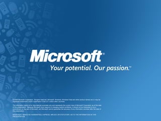 © 2009 Microsoft Corporation. All rights reserved. Microsoft, Windows, Windows Vista and other product names are or may be
registered trademarks and/or trademarks in the U.S. and/or other countries.

The information herein is for informational purposes only and represents the current view of Microsoft Corporation as of the date
of this presentation. Because Microsoft must respond to changing market conditions, it should not be interpreted to be a
commitment on the part of Microsoft, and Microsoft cannot guarantee the accuracy of any information provided after the date of
this presentation.

MICROSOFT MAKES NO WARRANTIES, EXPRESS, IMPLIED OR STATUTORY, AS TO THE INFORMATION IN THIS
PRESENTATION.
 