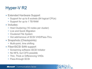 Hyper-V R2
∙ Extended Hardware Support
  ◉ Support for up to 8 sockets (64 logical CPUs)
  ◉ Support for up to 1 TB RAM
∙ Includes:
  ◉   Host Clustering (16 nodes per cluster)
  ◉   Live and Quick Migration
  ◉   Clustered File System
  ◉   Hot add/remove of SCSI VHD/Pass-Thru
∙ Snapshots (Checkpoints)
  ◉ Multi-point, time shifting
∙ Fiber/iSCSI SAN support
  ◉   Screaming software iSCSI Initiator
  ◉   No NFS, but CIFS possible
  ◉   Thin, Thick or Differencing VHDs
  ◉   Pass-through SCSI

                                                    8
 