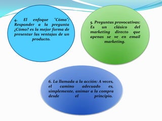 4. El enfoque "Cómo":Responder a la pregunta ¿Cómo? es la mejor forma de presentar las ventajas de un producto. 5. Preguntas provocativas:Es un clásico del marketing directo que apenas se ve en email marketing. 6. La llamada a la acción:A veces, el camino adecuado es, simplemente, animar a la compra desde el principio. 