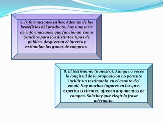 7. Informaciones útiles:Además de los beneficios del producto, hay una serie de informaciones que funcionan como ganchos para los distintos tipos de público, despiertan el interés y estimulan las ganas de comprar. 8. El testimonio (honesto): Aunque a veces la longitud de la proposición no permite incluir un testimonio en el asunto del email, hay muchos lugares en los que, expertos o clientes, ofrecen argumentos de compra. Solo hay que elegir la frase adecuada.