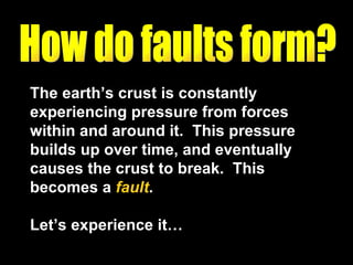 The earth’s crust is constantly experiencing pressure from forces within and around it.  This pressure builds up over time, and eventually causes the crust to break.  This becomes a  fault .  Let’s experience it… How do faults form? 