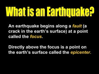 An earthquake begins along a  fault  (a crack in the earth’s surface) at a point called the  focus .   Directly above the focus is a point on the earth’s surface called the  epicenter. What is an Earthquake? 