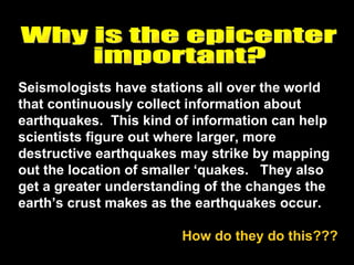Seismologists have stations all over the world that continuously collect information about earthquakes.  This kind of information can help scientists figure out where larger, more destructive earthquakes may strike by mapping out the location of smaller ‘quakes.  They also get a greater understanding of the changes the earth’s crust makes as the earthquakes occur. How do they do this???  Why is the epicenter  important? 