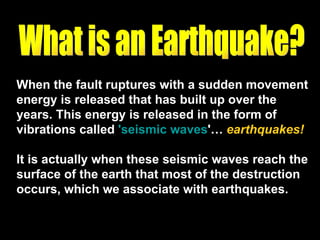 When the fault ruptures with a sudden movement energy is released that has built up over the years. This energy is released in the form of vibrations called  'seismic waves '…  earthquakes! It is actually when these seismic waves reach the surface of the earth that most of the destruction occurs, which we associate with earthquakes. What is an Earthquake? 