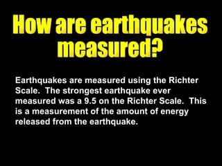 Earthquakes are measured using the Richter Scale.  The strongest earthquake ever measured was a 9.5 on the Richter Scale.  This is a measurement of the amount of energy released from the earthquake.  How are earthquakes  measured? 