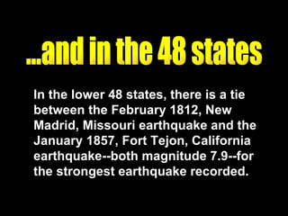 ...and in the 48 states In the lower 48 states, there is a tie between the February 1812, New Madrid, Missouri earthquake and the January 1857, Fort Tejon, California earthquake--both magnitude 7.9--for the strongest earthquake recorded. 