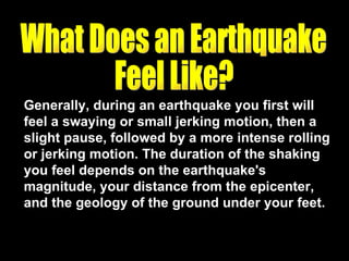 Generally, during an earthquake you first will feel a swaying or small jerking motion, then a slight pause, followed by a more intense rolling or jerking motion. The duration of the shaking you feel depends on the earthquake's magnitude, your distance from the epicenter, and the geology of the ground under your feet. What Does an Earthquake  Feel Like? 