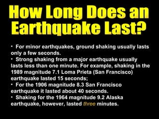 For minor earthquakes, ground shaking usually lasts only a few seconds.  Strong shaking from a major earthquake usually lasts less than one minute. For example, shaking in the 1989 magnitude 7.1 Loma Prieta (San Francisco) earthquake lasted 15 seconds;  For the 1906 magnitude 8.3 San Francisco earthquake it lasted about 40 seconds.  Shaking for the 1964 magnitude 9.2 Alaska earthquake, however, lasted  three  minutes. How Long Does an  Earthquake Last? 