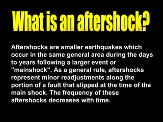 Aftershocks are smaller earthquakes which occur in the same general area during the days to years following a larger event or "mainshock". As a general rule, aftershocks represent minor readjustments along the portion of a fault that slipped at the time of the main shock. The frequency of these aftershocks decreases with time.  What is an aftershock? 