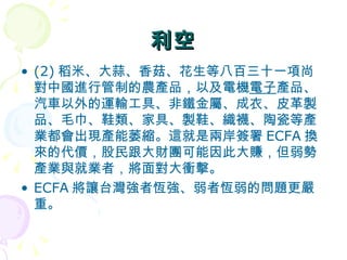 利空 (2) 稻米、大蒜、香菇、花生等八百三十一項尚對中國進行管制的農產品，以及電機 電子 產品、汽車以外的運輸工具、非鐵金屬、成衣、皮革製品、毛巾、鞋類、家具、製鞋、織襪、陶瓷等產業都會出現產能萎縮。這就是兩岸簽署 ECFA 換來的代價，股民跟大財團可能因此大賺，但弱勢產業與就業者，將面對大衝擊。 ECFA 將讓台灣強者恆強、弱者恆弱的問題更嚴重。  