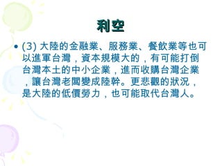 利空 (3) 大陸的金融業、服務業、餐飲業等也可以進軍台灣，資本規模大的，有可能打倒台灣本土的中小企業，進而收購台灣企業，讓台灣老闆變成陸幹。更悲觀的狀況，是大陸的低價勞力，也可能取代台灣人。  